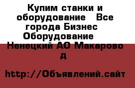 Купим станки и оборудование - Все города Бизнес » Оборудование   . Ненецкий АО,Макарово д.